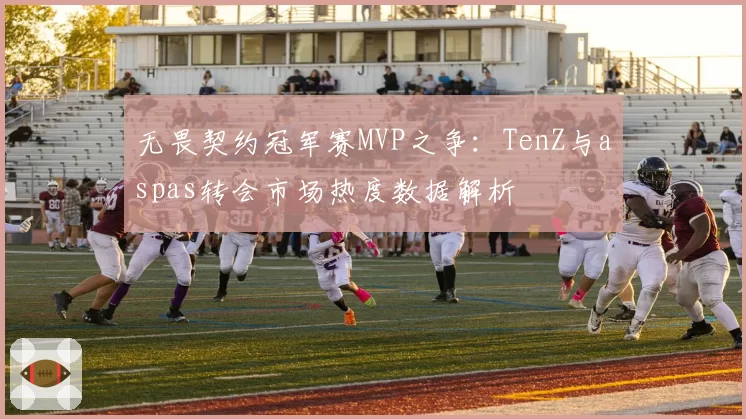 无畏契约冠军赛MVP之争：TenZ与aspas转会市场热度数据解析