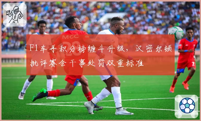 F1车手积分榜缠斗升级，汉密尔顿批评赛会干事处罚双重标准