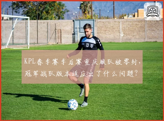 KPL春季赛季后赛重庆狼队被零封，冠军战队版本适应出了什么问题？