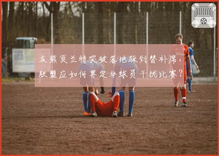灰熊莫兰特突破落地踩到替补席，联盟应如何界定非球员干扰比赛？