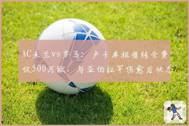 AC米兰vs罗马：卢卡库租借转会费仅500万欧，与亚伯拉罕伤愈后状态对比