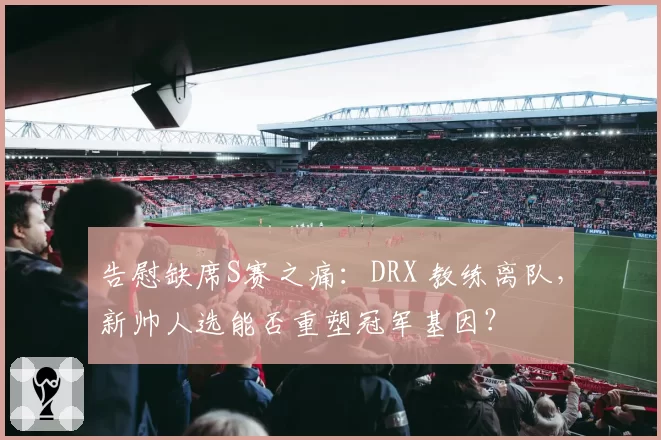 告慰缺席S赛之痛：DRX 教练离队，新帅人选能否重塑冠军基因？