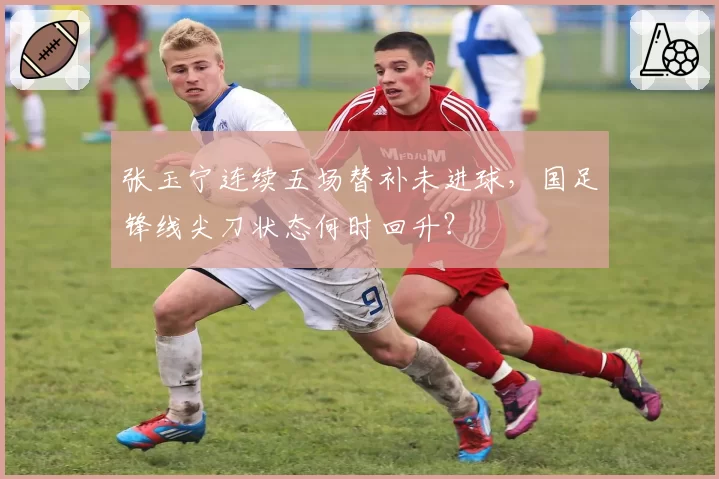 张玉宁连续五场替补未进球，国足锋线尖刀状态何时回升？