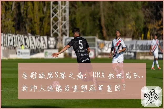 告慰缺席S赛之痛:DRX 教练离队,新帅人选能否重塑冠军基因?