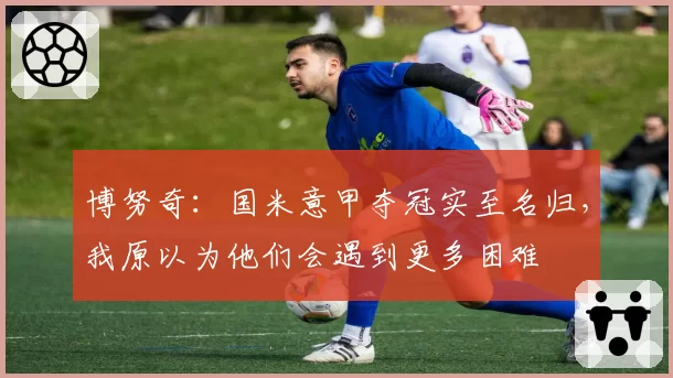 博努奇:国米意甲夺冠实至名归,我原以为他们会遇到更多困难