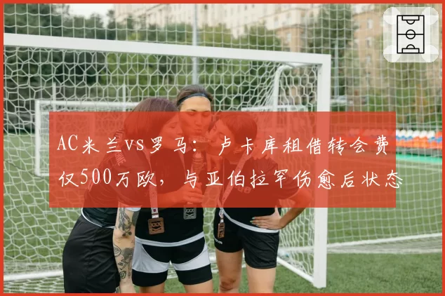 AC米兰vs罗马：卢卡库租借转会费仅500万欧，与亚伯拉罕伤愈后状态对比