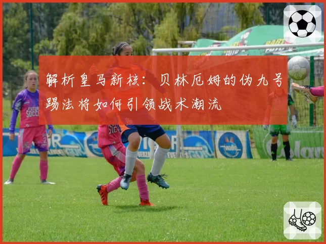 解析皇马新核：贝林厄姆的伪九号踢法将如何引领战术潮流