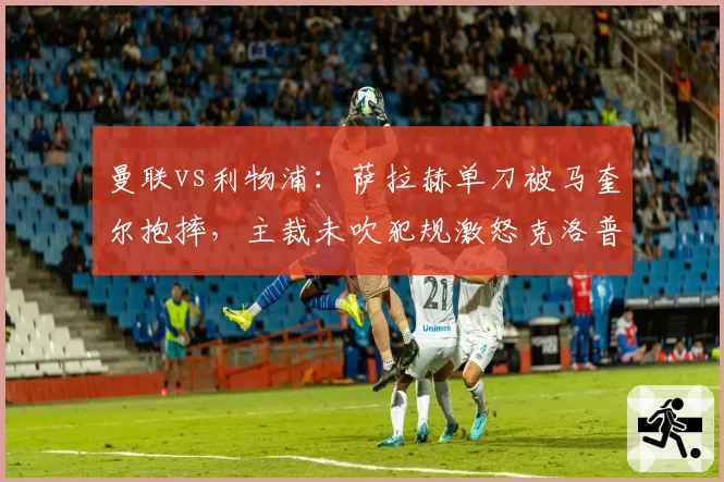 曼联vs利物浦:萨拉赫单刀被马奎尔抱摔,主裁未吹犯规激怒克洛普