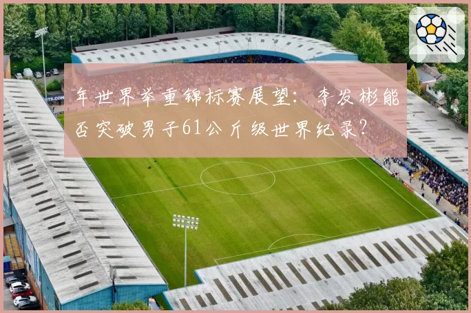 年世界举重锦标赛展望:李发彬能否突破男子61公斤级世界纪录?