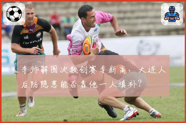 李帅解围次数创赛季新高,大连人后防隐患能否靠他一人填补?