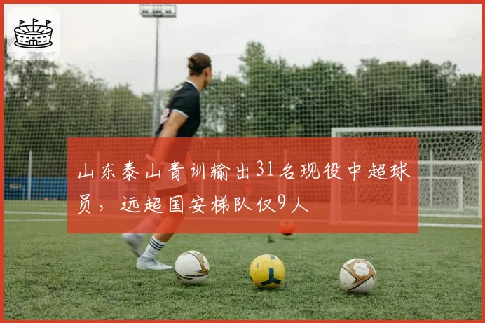山东泰山青训输出31名现役中超球员，远超国安梯队仅9人