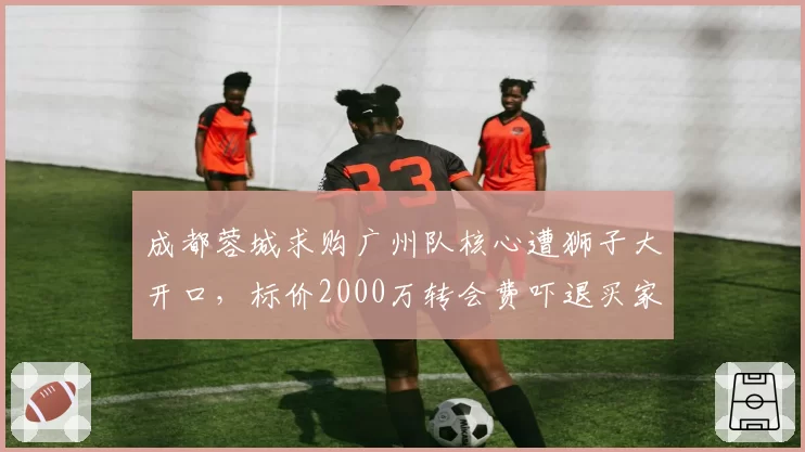 成都蓉城求购广州队核心遭狮子大开口，标价2000万转会费吓退买家