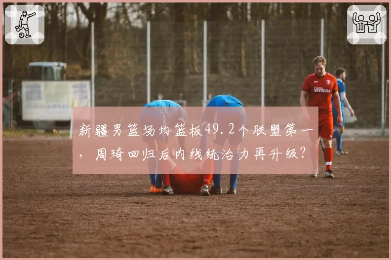 新疆男篮场均篮板49.2个联盟第一，周琦回归后内线统治力再升级？