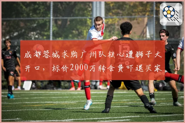 成都蓉城求购广州队核心遭狮子大开口，标价2000万转会费吓退买家