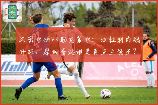 汉密尔顿vs勒克莱尔:法拉利内战升级,摩纳哥站谁是真正主场王?
