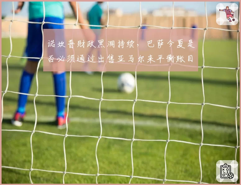 诺坎普财政黑洞持续，巴萨今夏是否必须通过出售亚马尔来平衡账目？