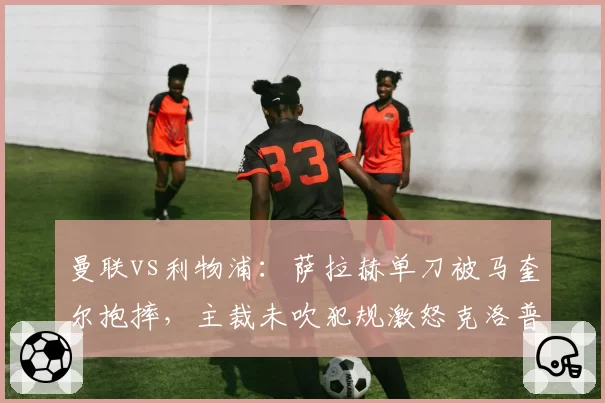 曼联vs利物浦：萨拉赫单刀被马奎尔抱摔，主裁未吹犯规激怒克洛普