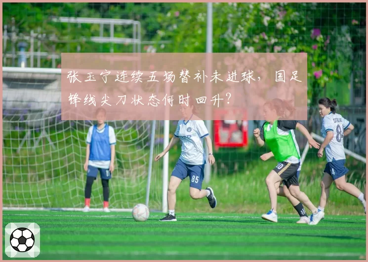 张玉宁连续五场替补未进球,国足锋线尖刀状态何时回升?