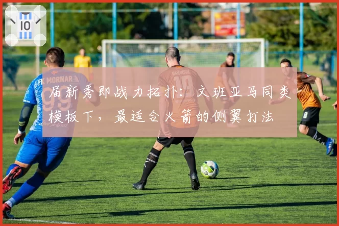 届新秀即战力拓扑：文班亚马同类模板下，最适合火箭的侧翼打法