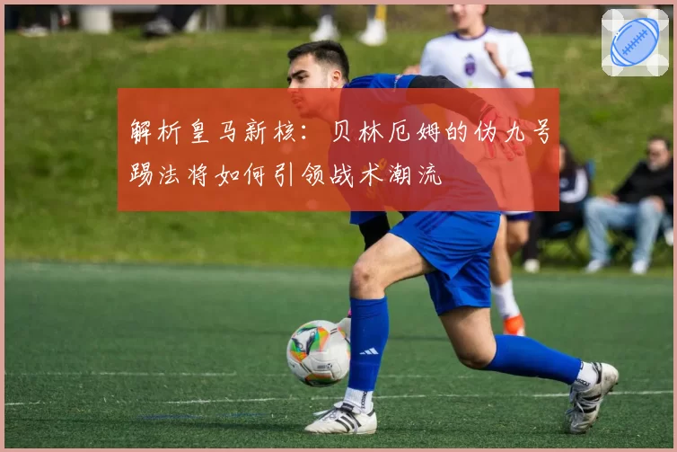 解析皇马新核:贝林厄姆的伪九号踢法将如何引领战术潮流