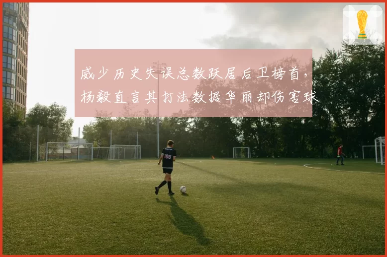 威少历史失误总数跃居后卫榜首，杨毅直言其打法数据华丽却伤害球队